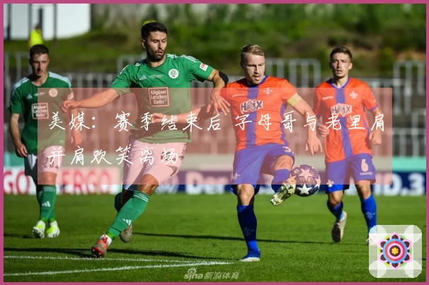 美媒：赛季结束后 字母哥与老里肩并肩欢笑离场