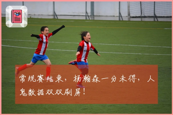 常规赛结束，杨瀚森一分未得，人鬼数据双双刷屏！