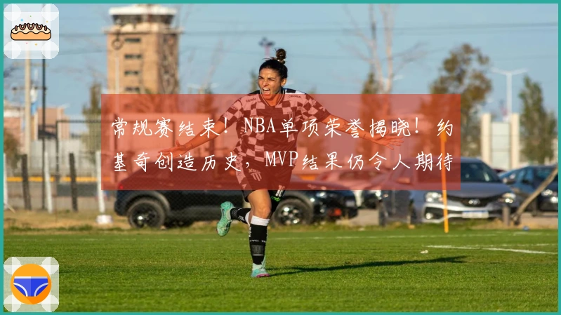 常规赛结束！NBA单项荣誉揭晓！约基奇创造历史，MVP结果仍令人期待