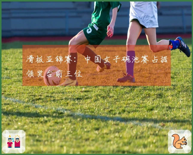 滑板亚锦赛：中国女子碗池赛占据领奖台前三位