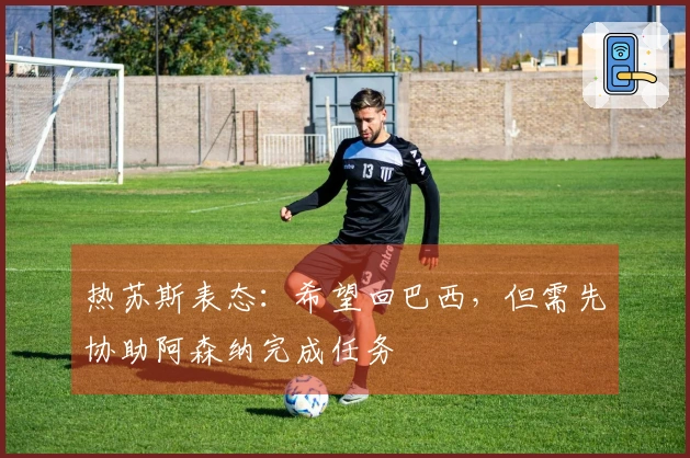 热苏斯表态：希望回巴西，但需先协助阿森纳完成任务