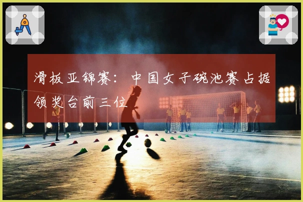 滑板亚锦赛：中国女子碗池赛占据领奖台前三位