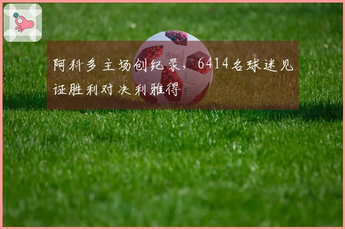阿科多主场创纪录，6414名球迷见证胜利对决利雅得