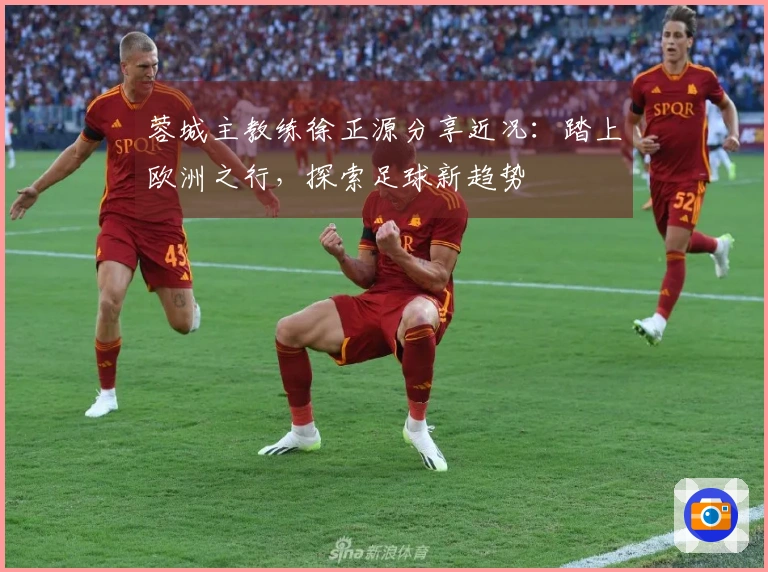 蓉城主教练徐正源分享近况：踏上欧洲之行，探索足球新趋势