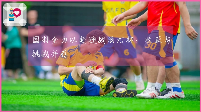 国羽全力以赴迎战汤尤杯，收获与挑战并存