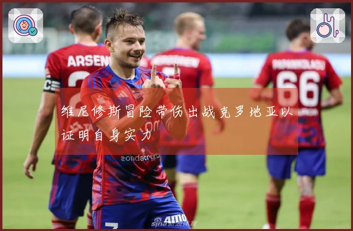 维尼修斯冒险带伤出战克罗地亚以证明自身实力
