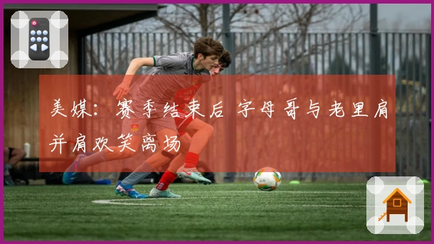 美媒：赛季结束后 字母哥与老里肩并肩欢笑离场