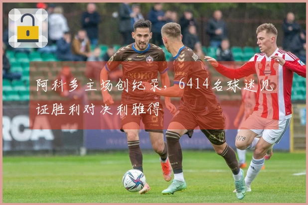 阿科多主场创纪录，6414名球迷见证胜利对决利雅得
