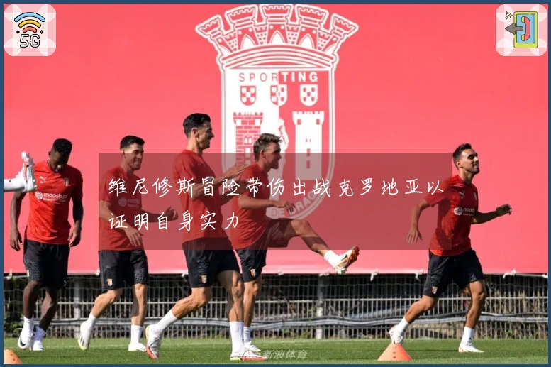 维尼修斯冒险带伤出战克罗地亚以证明自身实力